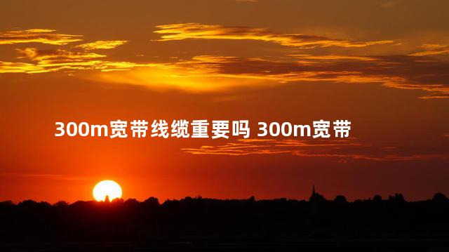 300m宽带线缆重要吗 300m宽带网线要求